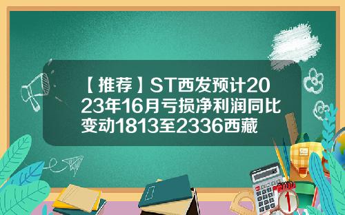 【推荐】ST西发预计2023年16月亏损净利润同比变动1813至2336西藏拉萨啤酒有限公司