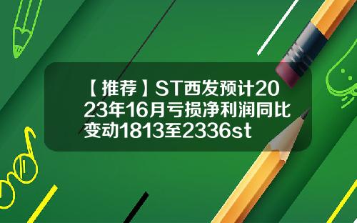 【推荐】ST西发预计2023年16月亏损净利润同比变动1813至2336st股票资讯业绩预告