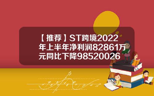【推荐】ST跨境2022年上半年净利润82861万元同比下降9852002640基金