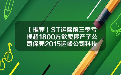 【推荐】ST运盛前三季亏损超1800万欲卖停产子公司保壳2015运盛公司科技奖