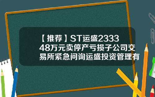 【推荐】ST运盛233348万元卖停产亏损子公司交易所紧急问询运盛投资管理有限公司