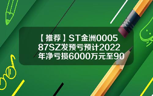 【推荐】ST金洲000587SZ发预亏预计2022年净亏损6000万元至9000万元东莞市金叶珠宝有限公司