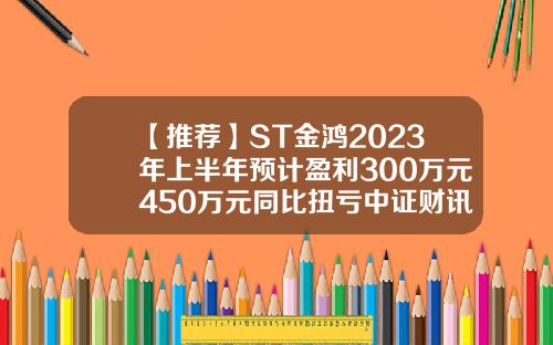【推荐】ST金鸿2023年上半年预计盈利300万元450万元同比扭亏中证财讯有限公司