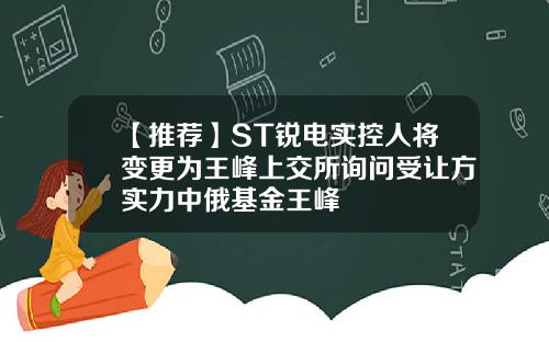 【推荐】ST锐电实控人将变更为王峰上交所询问受让方实力中俄基金王峰
