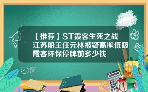 【推荐】ST霞客生死之战江苏船王任元林被疑高抛低吸霞客环保停牌前多少钱