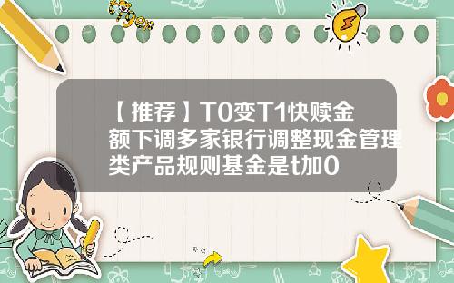 【推荐】T0变T1快赎金额下调多家银行调整现金管理类产品规则基金是t加0