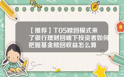 【推荐】T05赎回模式来了银行理财回暖下投资者如何把握基金赎回收益怎么算