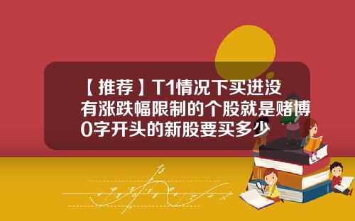 【推荐】T1情况下买进没有涨跌幅限制的个股就是赌博0字开头的新股要买多少