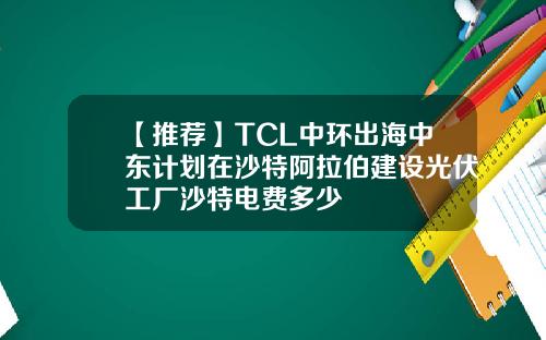 【推荐】TCL中环出海中东计划在沙特阿拉伯建设光伏工厂沙特电费多少