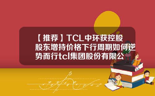 【推荐】TCL中环获控股股东增持价格下行周期如何逆势而行tcl集团股份有限公司
