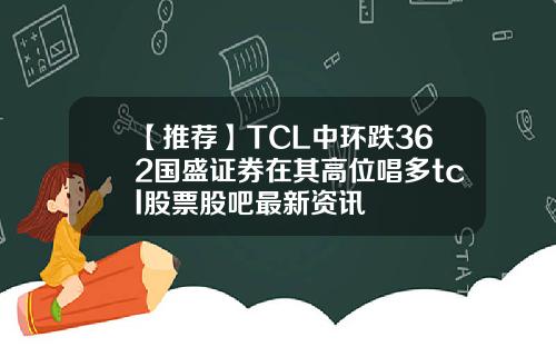 【推荐】TCL中环跌362国盛证券在其高位唱多tcl股票股吧最新资讯
