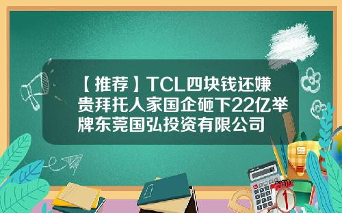 【推荐】TCL四块钱还嫌贵拜托人家国企砸下22亿举牌东莞国弘投资有限公司