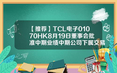 【推荐】TCL电子01070HK8月19日董事会批准中期业绩中期公司下属交易所
