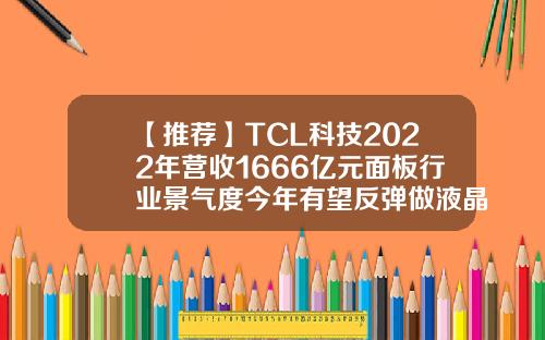 【推荐】TCL科技2022年营收1666亿元面板行业景气度今年有望反弹做液晶屏的上市公司