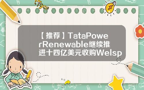 【推荐】TataPowerRenewable继续推进十四亿美元收购Welspun绿色子公司印度welspun公司联系方式