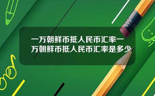 一万朝鲜币抵人民币汇率一万朝鲜币抵人民币汇率是多少