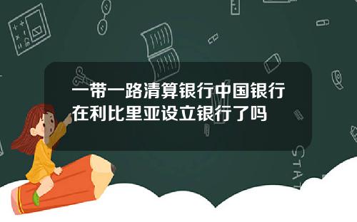 一带一路清算银行中国银行在利比里亚设立银行了吗