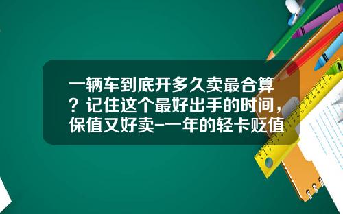 一辆车到底开多久卖最合算？记住这个最好出手的时间，保值又好卖-一年的轻卡贬值多少【新闻】.