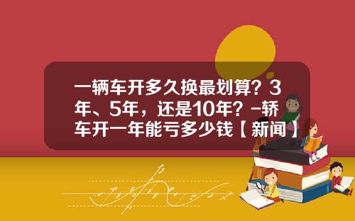 一辆车开多久换最划算？3年、5年，还是10年？-轿车开一年能亏多少钱【新闻】.
