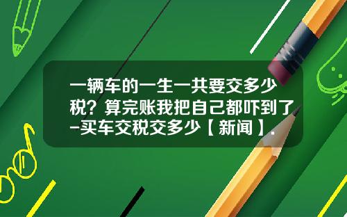 一辆车的一生一共要交多少税？算完账我把自己都吓到了-买车交税交多少【新闻】.