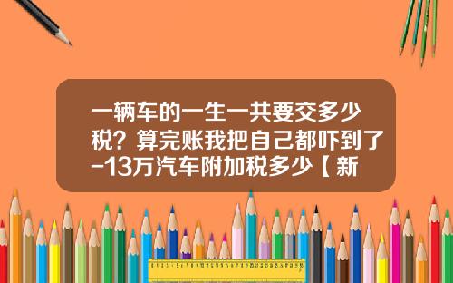 一辆车的一生一共要交多少税？算完账我把自己都吓到了-13万汽车附加税多少【新闻】.