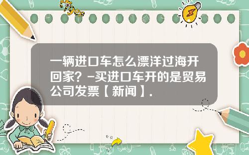 一辆进口车怎么漂洋过海开回家？-买进口车开的是贸易公司发票【新闻】.