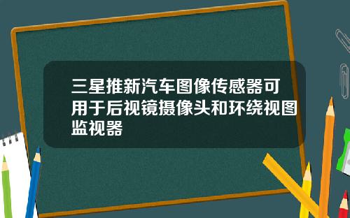 三星推新汽车图像传感器可用于后视镜摄像头和环绕视图监视器