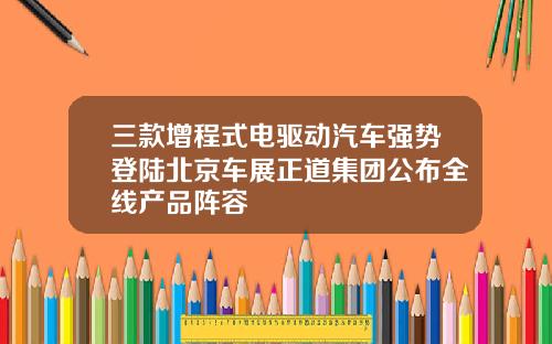 三款增程式电驱动汽车强势登陆北京车展正道集团公布全线产品阵容