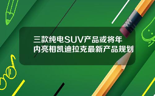 三款纯电SUV产品或将年内亮相凯迪拉克最新产品规划