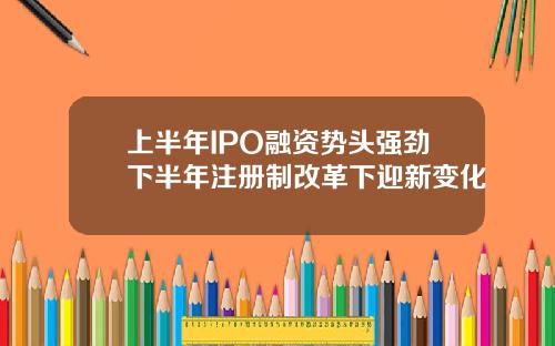 上半年IPO融资势头强劲下半年注册制改革下迎新变化