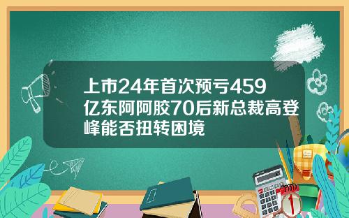 上市24年首次预亏459亿东阿阿胶70后新总裁高登峰能否扭转困境