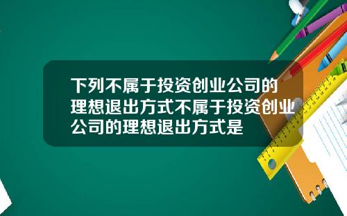 下列不属于投资创业公司的理想退出方式不属于投资创业公司的理想退出方式是