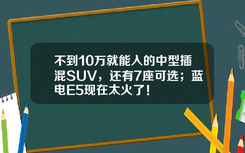 不到10万就能入的中型插混SUV，还有7座可选；蓝电E5现在太火了！