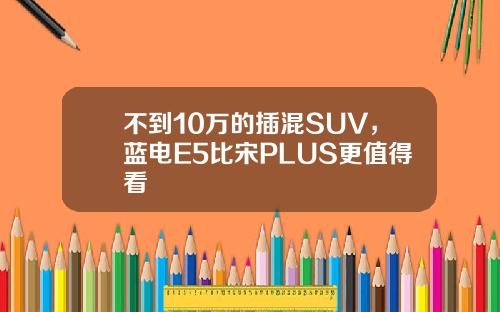 不到10万的插混SUV，蓝电E5比宋PLUS更值得看