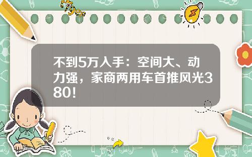 不到5万入手：空间大、动力强，家商两用车首推风光380！