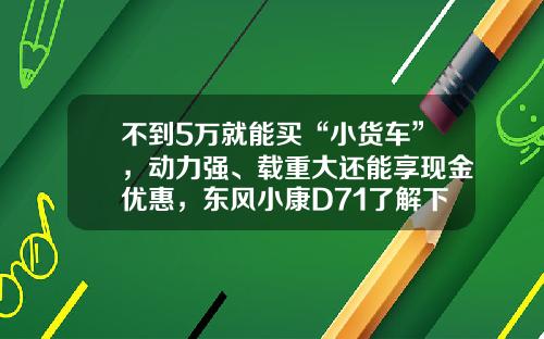 不到5万就能买“小货车”，动力强、载重大还能享现金优惠，东风小康D71了解下