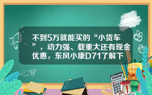 不到5万就能买的“小货车”，动力强、载重大还有现金优惠，东风小康D71了解下！