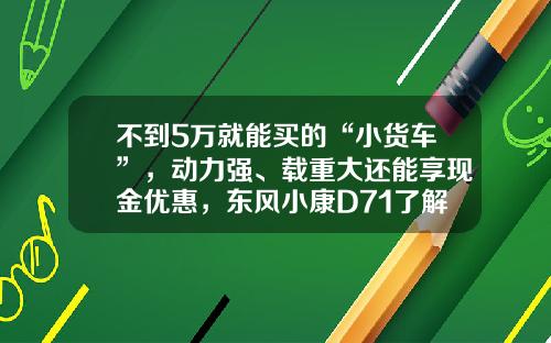 不到5万就能买的“小货车”，动力强、载重大还能享现金优惠，东风小康D71了解下！