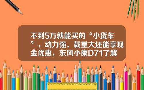 不到5万就能买的“小货车”，动力强、载重大还能享现金优惠，东风小康D71了解下