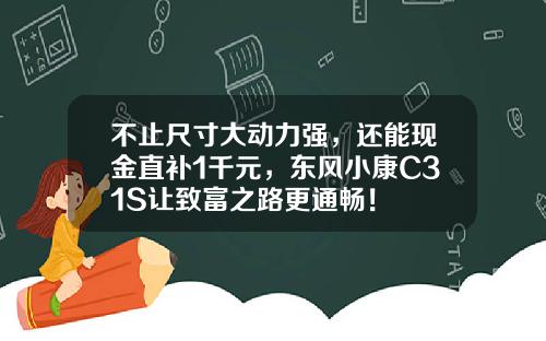 不止尺寸大动力强，还能现金直补1千元，东风小康C31S让致富之路更通畅！