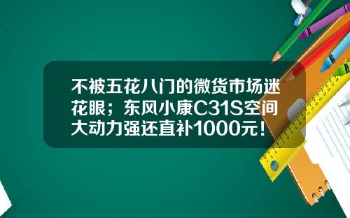 不被五花八门的微货市场迷花眼；东风小康C31S空间大动力强还直补1000元！