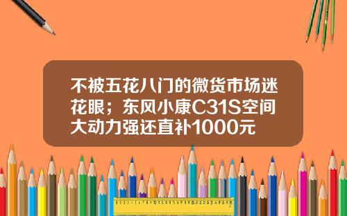 不被五花八门的微货市场迷花眼；东风小康C31S空间大动力强还直补1000元