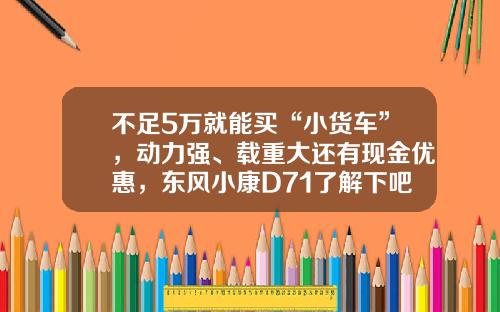 不足5万就能买“小货车”，动力强、载重大还有现金优惠，东风小康D71了解下吧