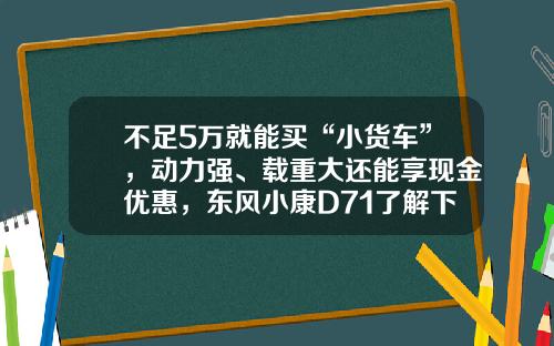 不足5万就能买“小货车”，动力强、载重大还能享现金优惠，东风小康D71了解下！