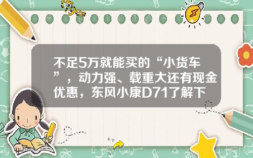 不足5万就能买的“小货车”，动力强、载重大还有现金优惠，东风小康D71了解下！