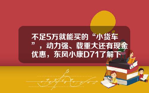 不足5万就能买的“小货车”，动力强、载重大还有现金优惠，东风小康D71了解下