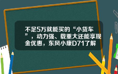 不足5万就能买的“小货车”，动力强、载重大还能享现金优惠，东风小康D71了解下