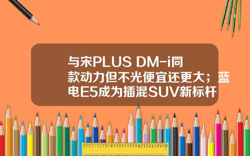 与宋PLUS DM-i同款动力但不光便宜还更大；蓝电E5成为插混SUV新标杆！