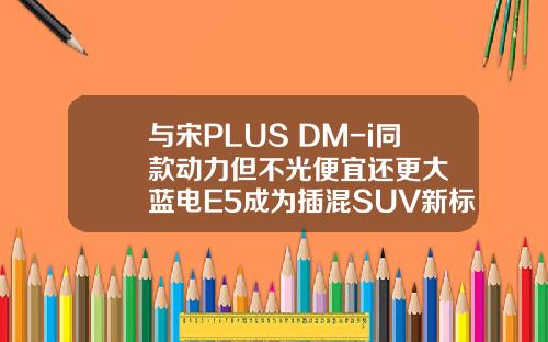 与宋PLUS DM-i同款动力但不光便宜还更大  蓝电E5成为插混SUV新标杆！