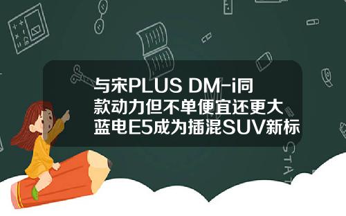 与宋PLUS DM-i同款动力但不单便宜还更大  蓝电E5成为插混SUV新标杆！